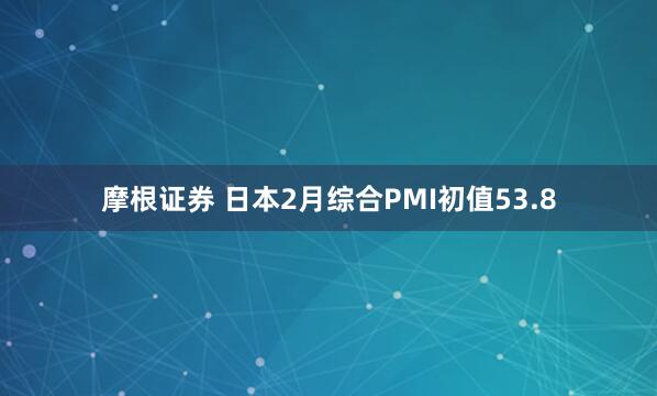 摩根证券 日本2月综合PMI初值53.8