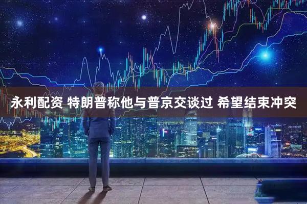 永利配资 特朗普称他与普京交谈过 希望结束冲突