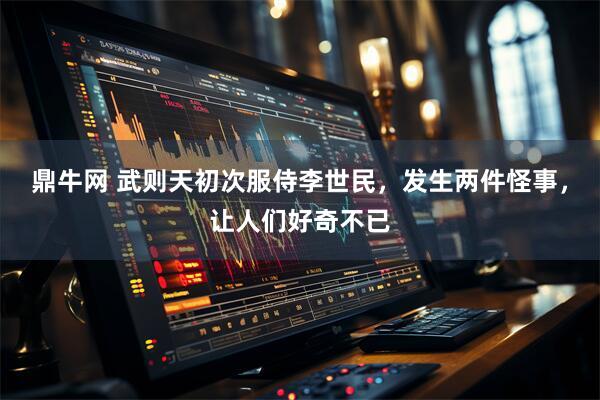 鼎牛网 武则天初次服侍李世民，发生两件怪事，让人们好奇不已
