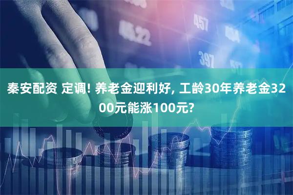 秦安配资 定调! 养老金迎利好, 工龄30年养老金3200元能涨100元?
