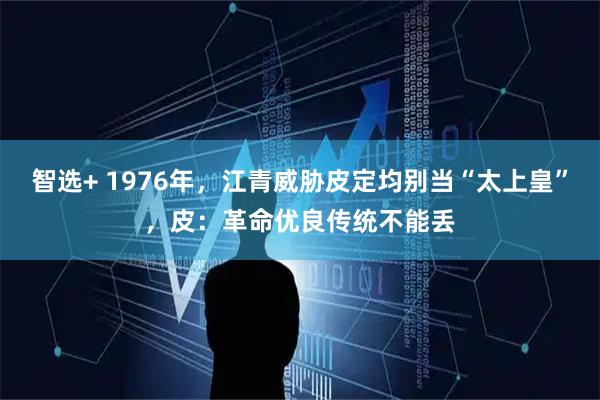 智选+ 1976年，江青威胁皮定均别当“太上皇”，皮：革命优良传统不能丢