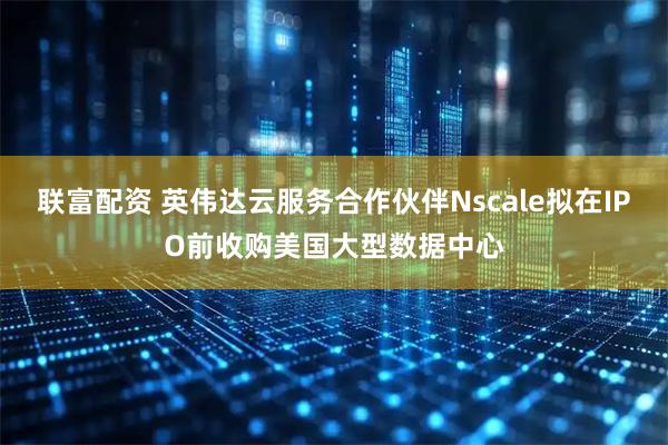 联富配资 英伟达云服务合作伙伴Nscale拟在IPO前收购美国大型数据中心