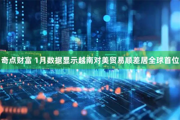 奇点财富 1月数据显示越南对美贸易顺差居全球首位