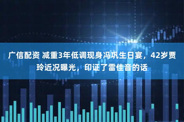 广信配资 减重3年低调现身冯巩生日宴，42岁贾玲近况曝光，印证了雷佳音的话