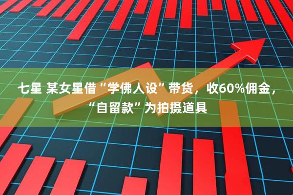 七星 某女星借“学佛人设”带货，收60%佣金，“自留款”为拍摄道具