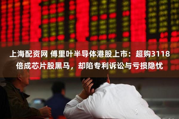 上海配资网 傅里叶半导体港股上市：超购3118倍成芯片股黑马，却陷专利诉讼与亏损隐忧