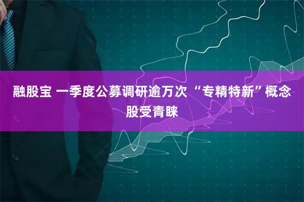 融股宝 一季度公募调研逾万次 “专精特新”概念股受青睐