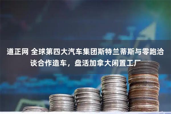 道正网 全球第四大汽车集团斯特兰蒂斯与零跑洽谈合作造车，盘活加拿大闲置工厂