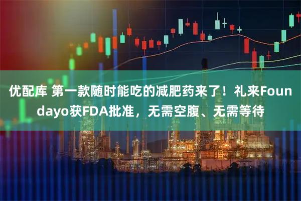 优配库 第一款随时能吃的减肥药来了！礼来Foundayo获FDA批准，无需空腹、无需等待