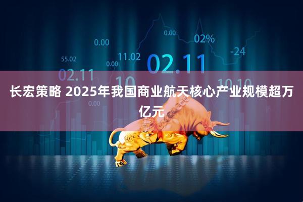 长宏策略 2025年我国商业航天核心产业规模超万亿元