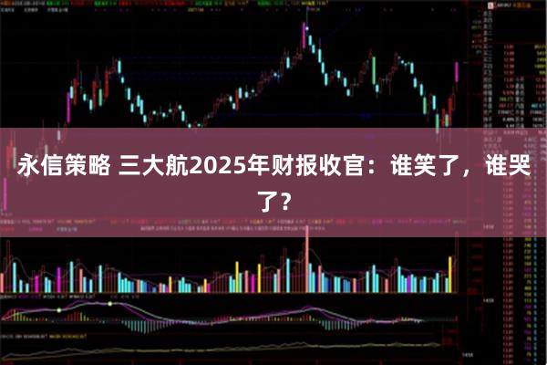 永信策略 三大航2025年财报收官：谁笑了，谁哭了？