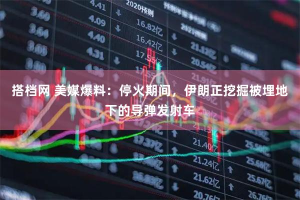 搭档网 美媒爆料：停火期间，伊朗正挖掘被埋地下的导弹发射车
