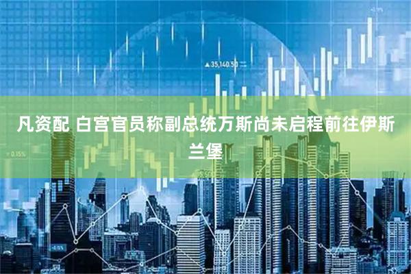 凡资配 白宫官员称副总统万斯尚未启程前往伊斯兰堡