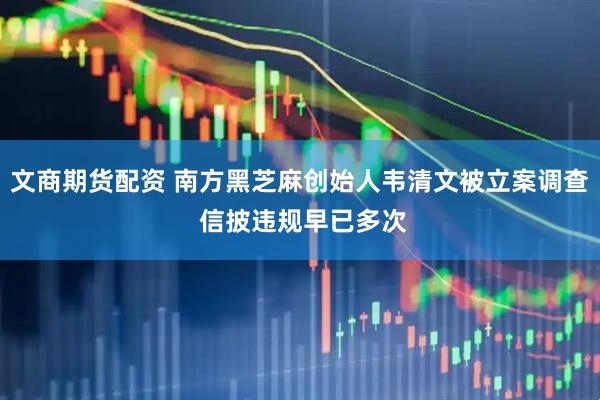 文商期货配资 南方黑芝麻创始人韦清文被立案调查 信披违规早已多次