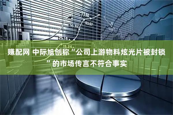 赚配网 中际旭创称“公司上游物料炫光片被封锁”的市场传言不符合事实