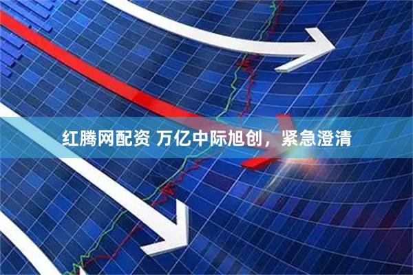红腾网配资 万亿中际旭创，紧急澄清