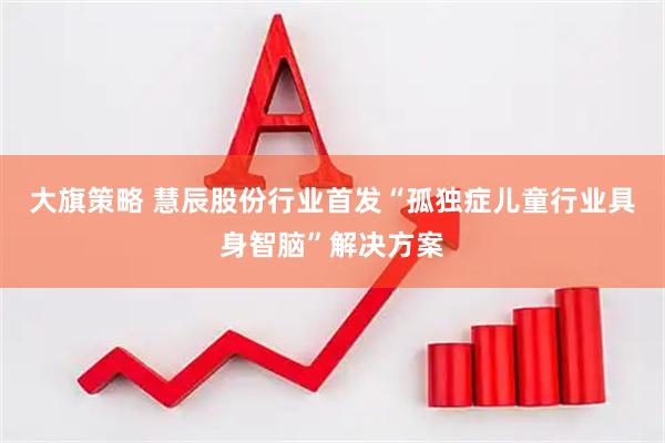 大旗策略 慧辰股份行业首发“孤独症儿童行业具身智脑”解决方案