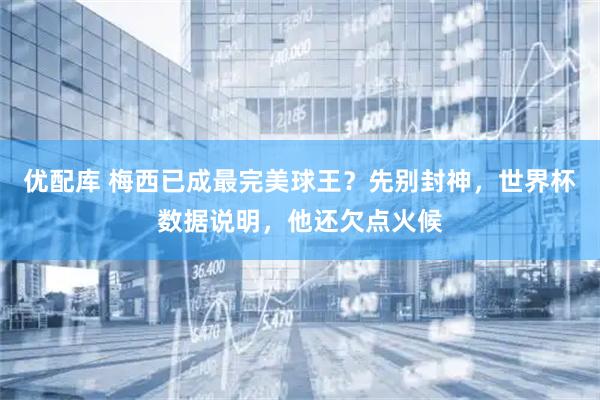 优配库 梅西已成最完美球王?先别封神,世界杯数据说明,他还欠点火候