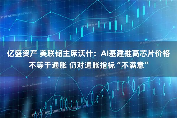 亿盛资产 美联储主席沃什：AI基建推高芯片价格不等于通胀 仍对通胀指标“不满意”