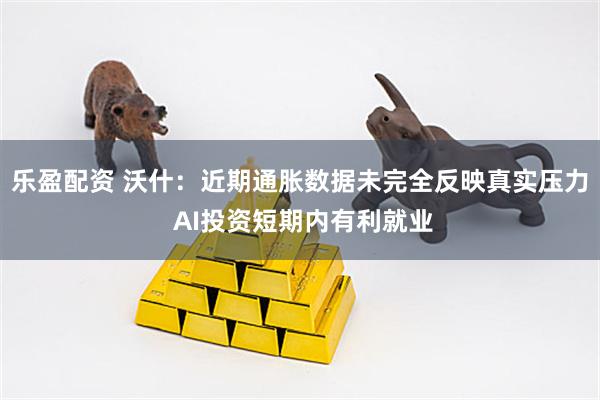 乐盈配资 沃什：近期通胀数据未完全反映真实压力 AI投资短期内有利就业