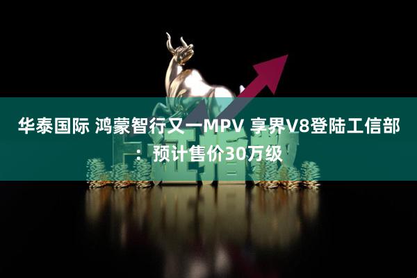 华泰国际 鸿蒙智行又一MPV 享界V8登陆工信部：预计售价30万级