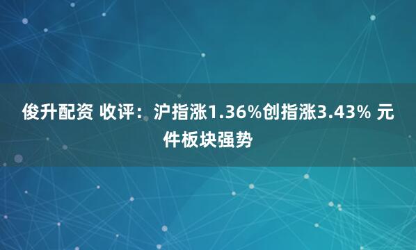 俊升配资 收评：沪指涨1.36%创指涨3.43% 元件板块强势