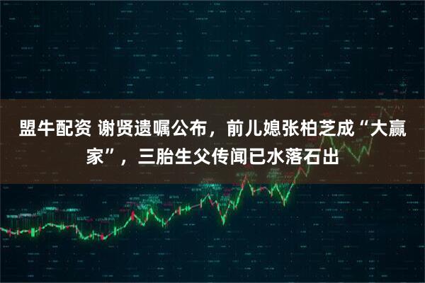 盟牛配资 谢贤遗嘱公布，前儿媳张柏芝成“大赢家”，三胎生父传闻已水落石出