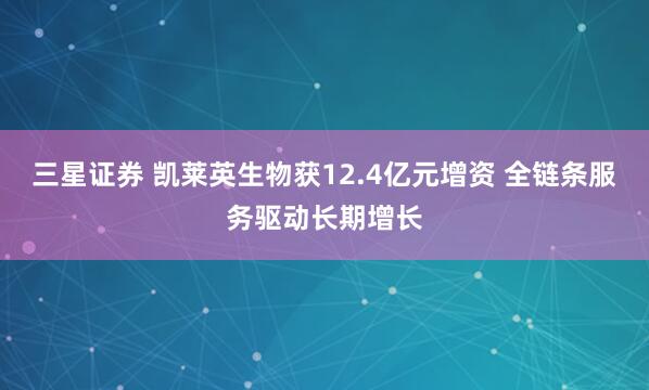 三星证券 凯莱英生物获12.4亿元增资 全链条服务驱动长期增长