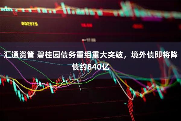 汇通资管 碧桂园债务重组重大突破，境外债即将降债约840亿