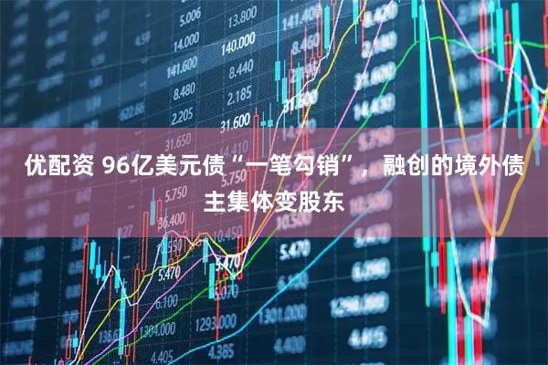 优配资 96亿美元债“一笔勾销”，融创的境外债主集体变股东