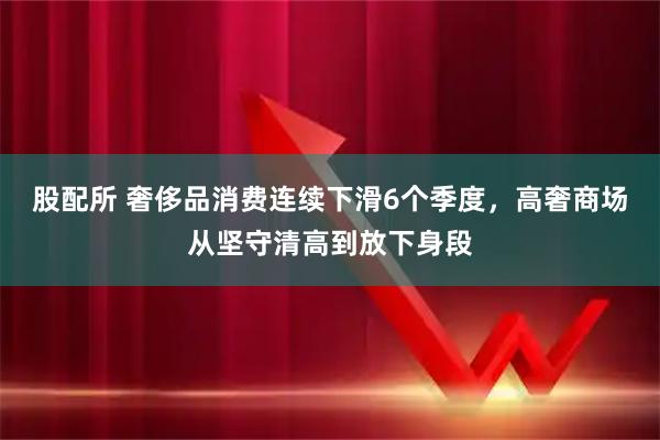 股配所 奢侈品消费连续下滑6个季度，高奢商场从坚守清高到放下身段