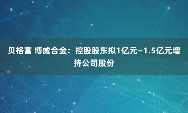 贝格富 博威合金：控股股东拟1亿元—1.5亿元增持公司股份