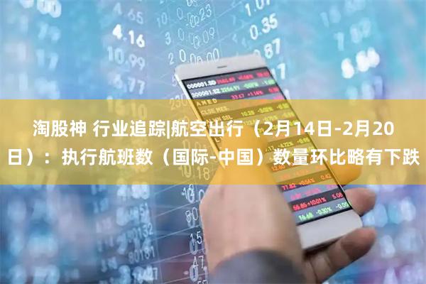 淘股神 行业追踪|航空出行（2月14日-2月20日）：执行航班数（国际-中国）数量环比略有下跌
