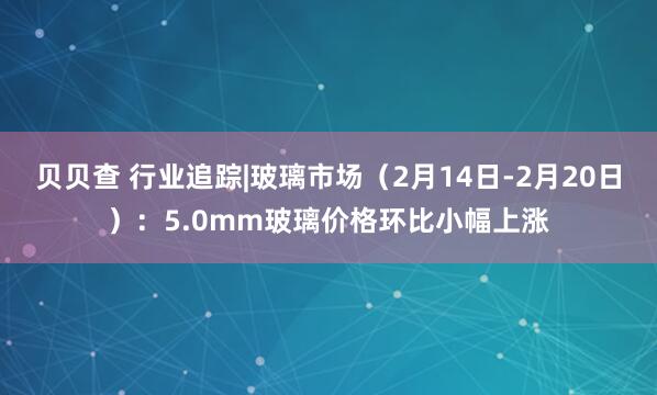贝贝查 行业追踪|玻璃市场（2月14日-2月20日）：5.0mm玻璃价格环比小幅上涨