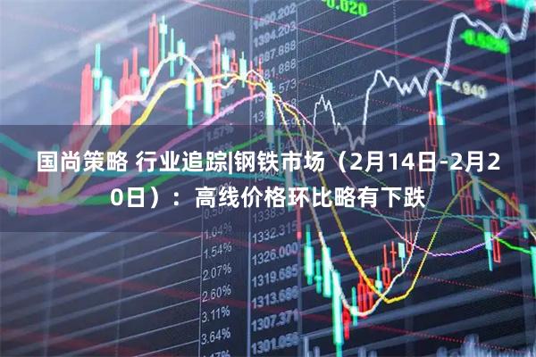 国尚策略 行业追踪|钢铁市场（2月14日-2月20日）：高线价格环比略有下跌
