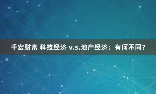 千宏财富 科技经济 v.s.地产经济：有何不同？
