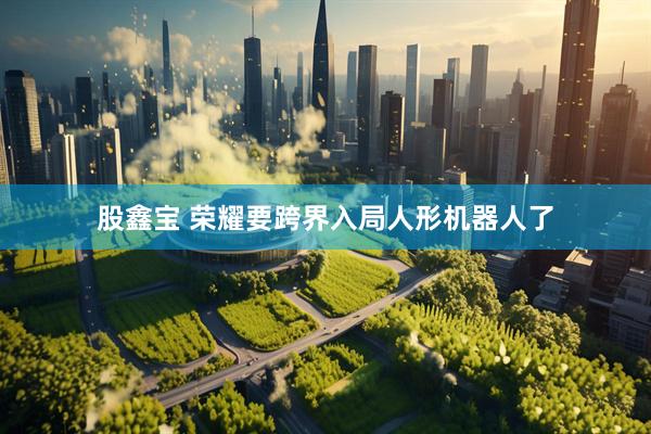 股鑫宝 荣耀要跨界入局人形机器人了