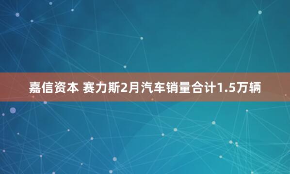 嘉信资本 赛力斯2月汽车销量合计1.5万辆