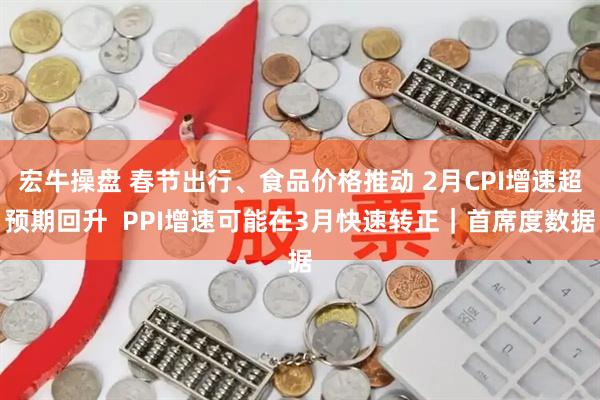 宏牛操盘 春节出行、食品价格推动 2月CPI增速超预期回升  PPI增速可能在3月快速转正｜首席度数据