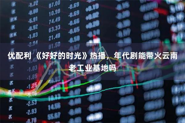 优配利 《好好的时光》热播，年代剧能带火云南老工业基地吗