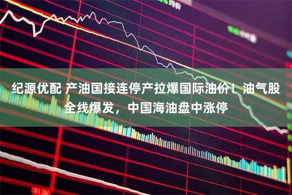 纪源优配 产油国接连停产拉爆国际油价！油气股全线爆发，中国海油盘中涨停