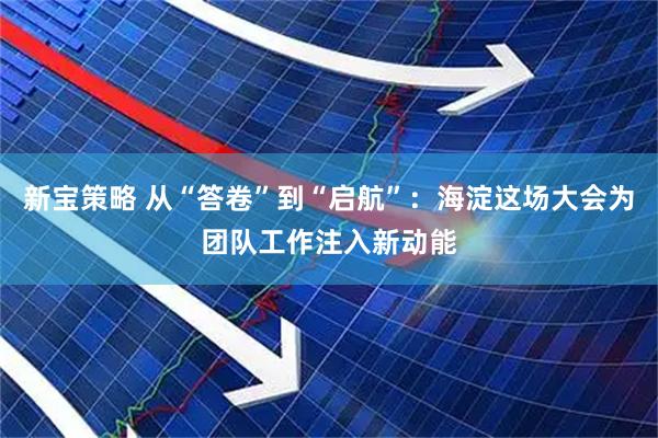 新宝策略 从“答卷”到“启航”：海淀这场大会为团队工作注入新动能