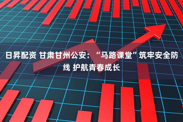 日昇配资 甘肃甘州公安：“马路课堂”筑牢安全防线 护航青春成长