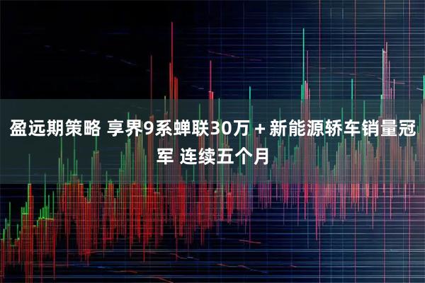盈远期策略 享界9系蝉联30万＋新能源轿车销量冠军 连续五个月