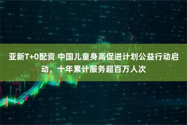 亚新T+0配资 中国儿童身高促进计划公益行动启动，十年累计服务超百万人次
