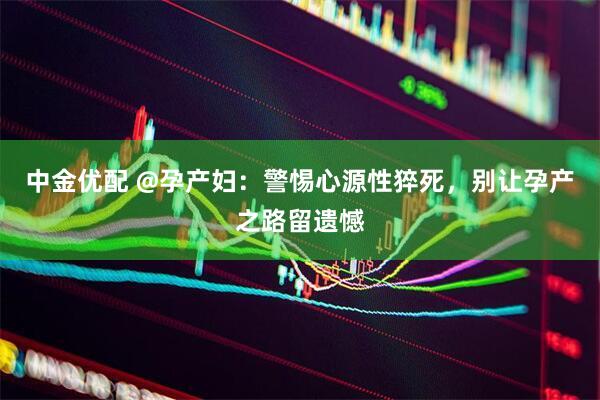 中金优配 @孕产妇：警惕心源性猝死，别让孕产之路留遗憾