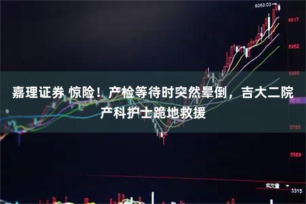 嘉理证券 惊险！产检等待时突然晕倒，吉大二院产科护士跪地救援