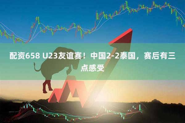 配资658 U23友谊赛！中国2-2泰国，赛后有三点感受