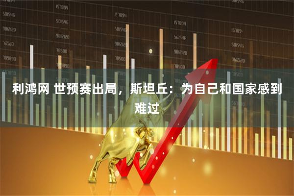 利鸿网 世预赛出局，斯坦丘：为自己和国家感到难过