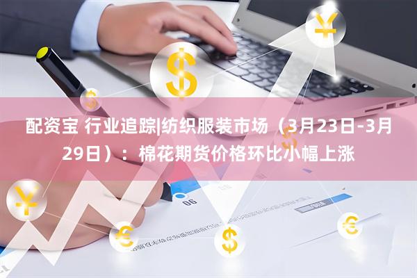 配资宝 行业追踪|纺织服装市场（3月23日-3月29日）：棉花期货价格环比小幅上涨